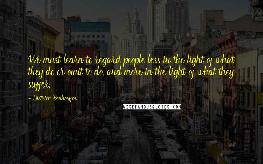 Dietrich Bonhoeffer Quotes: We must learn to regard people less in the light of what they do or omit to do, and more in the light of what they suffer.