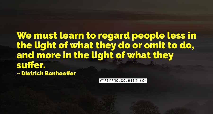 Dietrich Bonhoeffer Quotes: We must learn to regard people less in the light of what they do or omit to do, and more in the light of what they suffer.