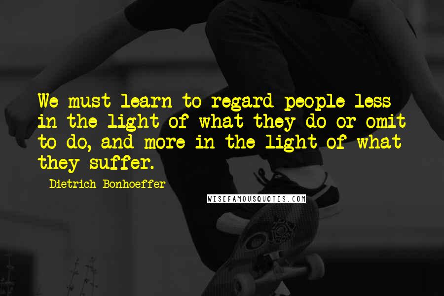 Dietrich Bonhoeffer Quotes: We must learn to regard people less in the light of what they do or omit to do, and more in the light of what they suffer.