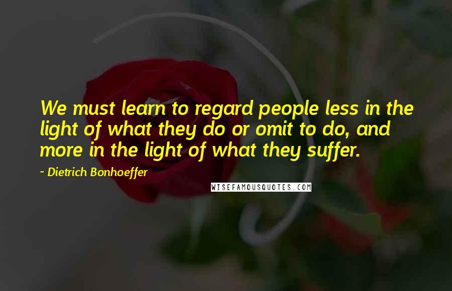 Dietrich Bonhoeffer Quotes: We must learn to regard people less in the light of what they do or omit to do, and more in the light of what they suffer.