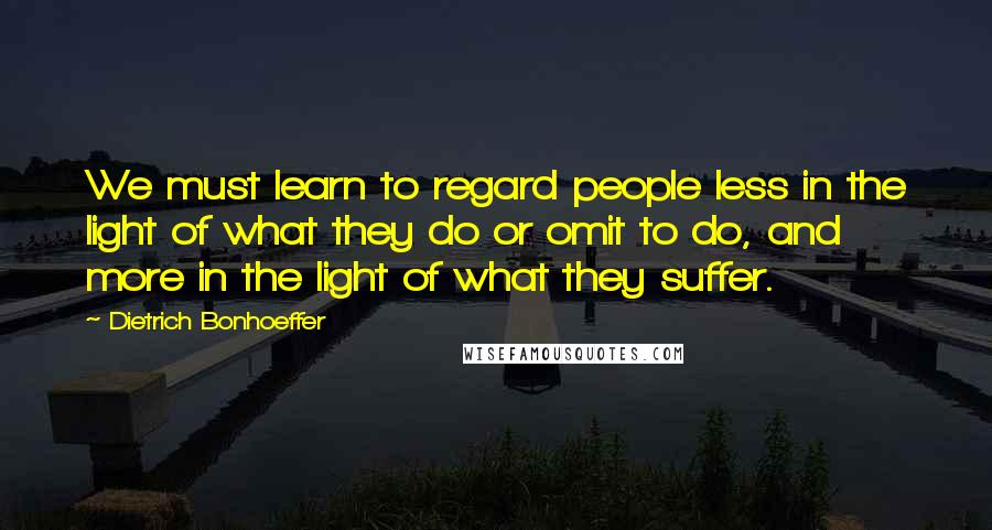 Dietrich Bonhoeffer Quotes: We must learn to regard people less in the light of what they do or omit to do, and more in the light of what they suffer.