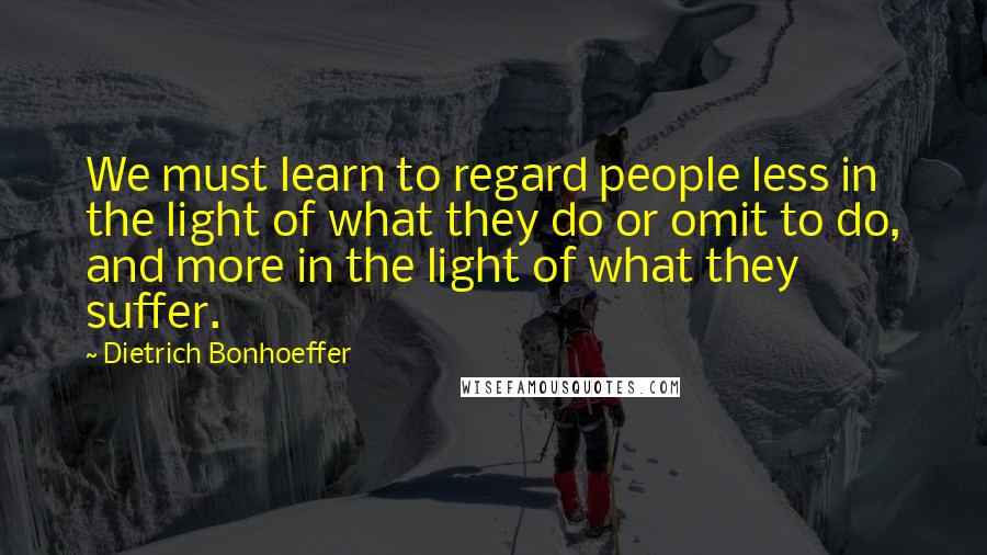 Dietrich Bonhoeffer Quotes: We must learn to regard people less in the light of what they do or omit to do, and more in the light of what they suffer.