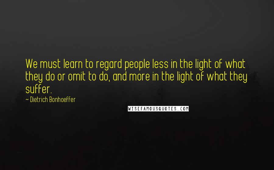 Dietrich Bonhoeffer Quotes: We must learn to regard people less in the light of what they do or omit to do, and more in the light of what they suffer.