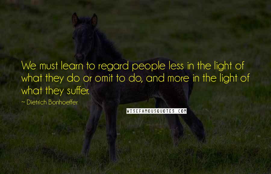 Dietrich Bonhoeffer Quotes: We must learn to regard people less in the light of what they do or omit to do, and more in the light of what they suffer.