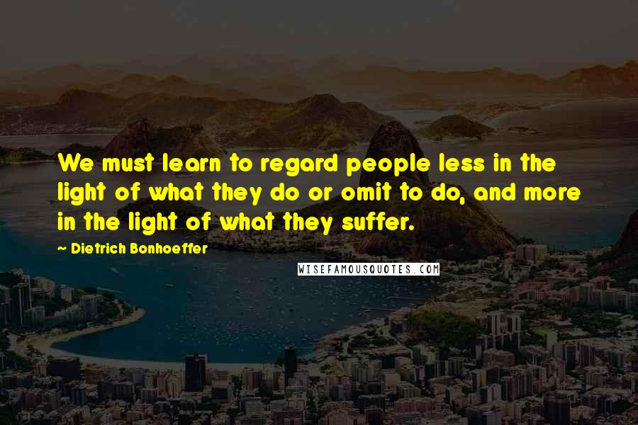 Dietrich Bonhoeffer Quotes: We must learn to regard people less in the light of what they do or omit to do, and more in the light of what they suffer.