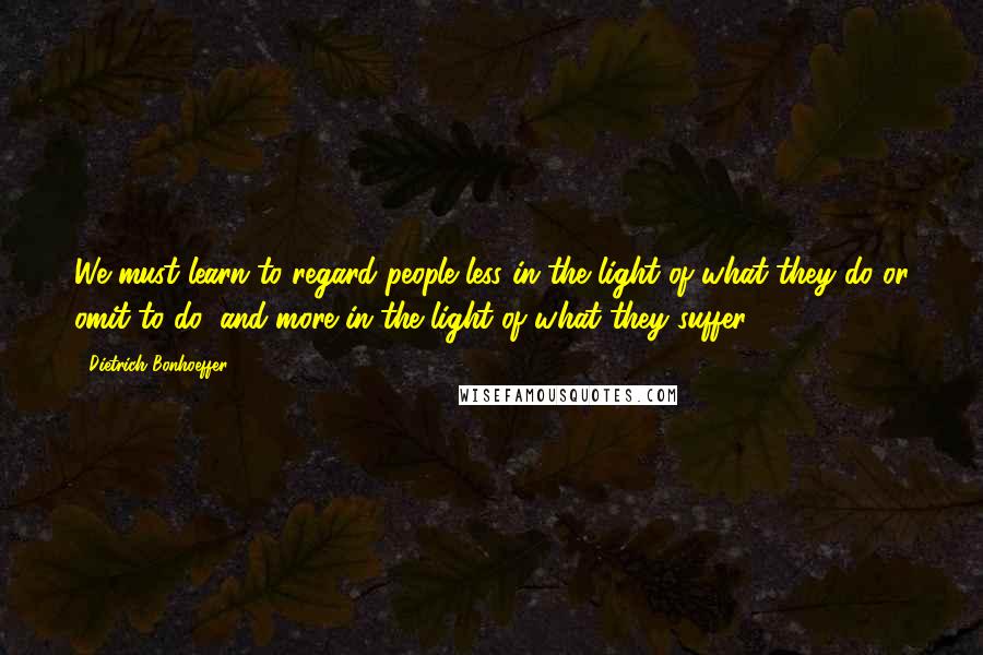 Dietrich Bonhoeffer Quotes: We must learn to regard people less in the light of what they do or omit to do, and more in the light of what they suffer.