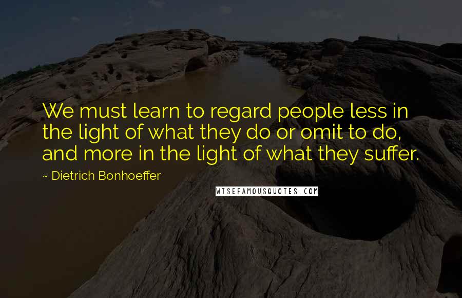 Dietrich Bonhoeffer Quotes: We must learn to regard people less in the light of what they do or omit to do, and more in the light of what they suffer.