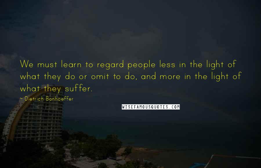 Dietrich Bonhoeffer Quotes: We must learn to regard people less in the light of what they do or omit to do, and more in the light of what they suffer.