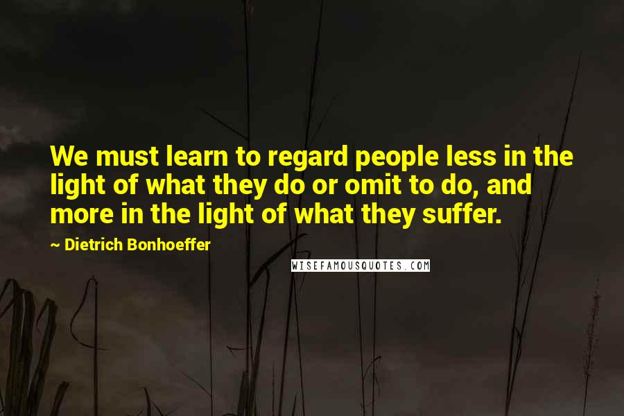 Dietrich Bonhoeffer Quotes: We must learn to regard people less in the light of what they do or omit to do, and more in the light of what they suffer.