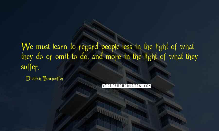 Dietrich Bonhoeffer Quotes: We must learn to regard people less in the light of what they do or omit to do, and more in the light of what they suffer.