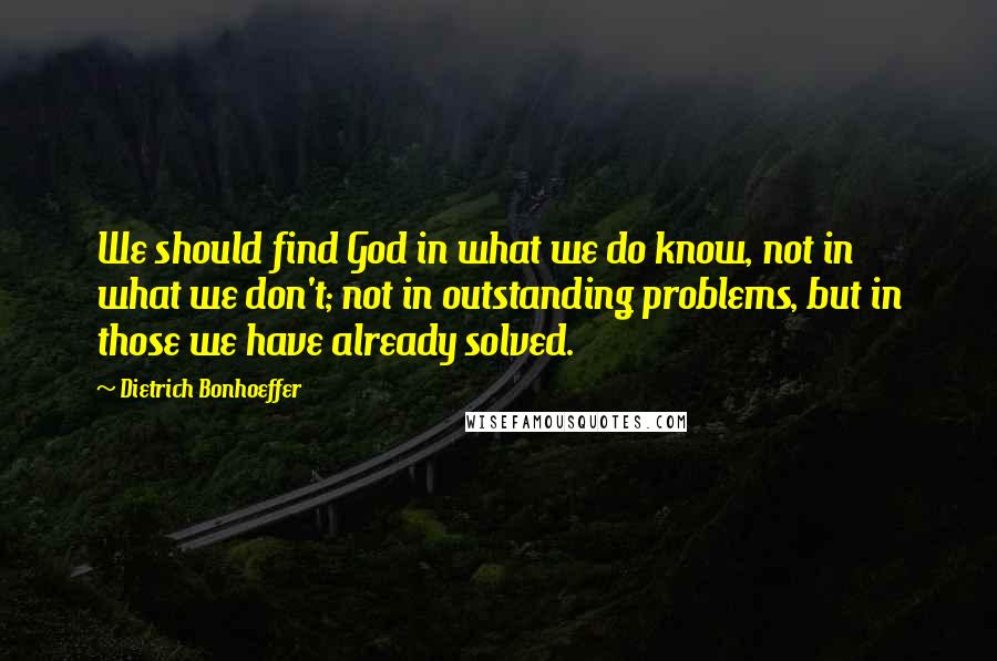 Dietrich Bonhoeffer Quotes: We should find God in what we do know, not in what we don't; not in outstanding problems, but in those we have already solved.