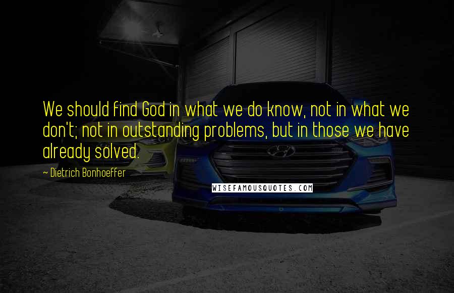 Dietrich Bonhoeffer Quotes: We should find God in what we do know, not in what we don't; not in outstanding problems, but in those we have already solved.