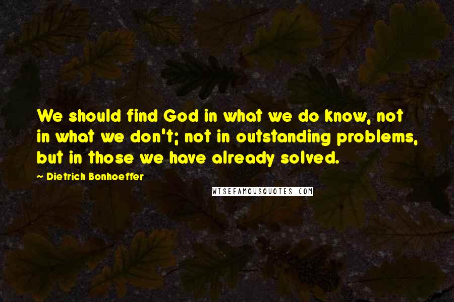 Dietrich Bonhoeffer Quotes: We should find God in what we do know, not in what we don't; not in outstanding problems, but in those we have already solved.