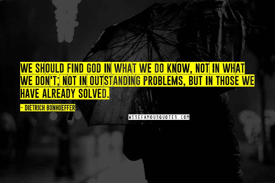 Dietrich Bonhoeffer Quotes: We should find God in what we do know, not in what we don't; not in outstanding problems, but in those we have already solved.