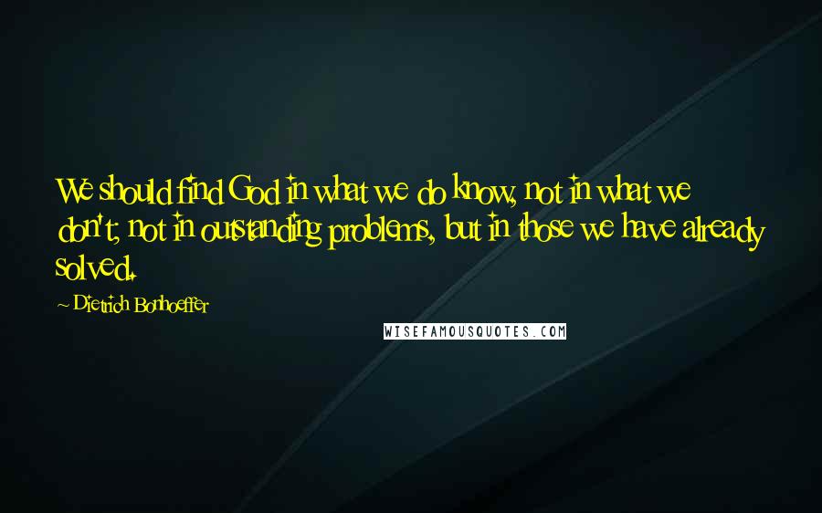 Dietrich Bonhoeffer Quotes: We should find God in what we do know, not in what we don't; not in outstanding problems, but in those we have already solved.