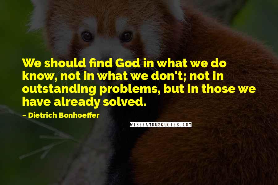 Dietrich Bonhoeffer Quotes: We should find God in what we do know, not in what we don't; not in outstanding problems, but in those we have already solved.