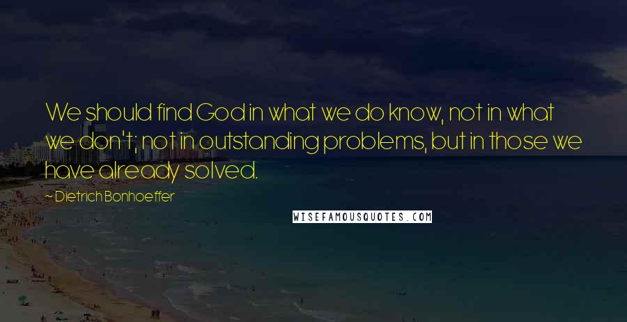 Dietrich Bonhoeffer Quotes: We should find God in what we do know, not in what we don't; not in outstanding problems, but in those we have already solved.