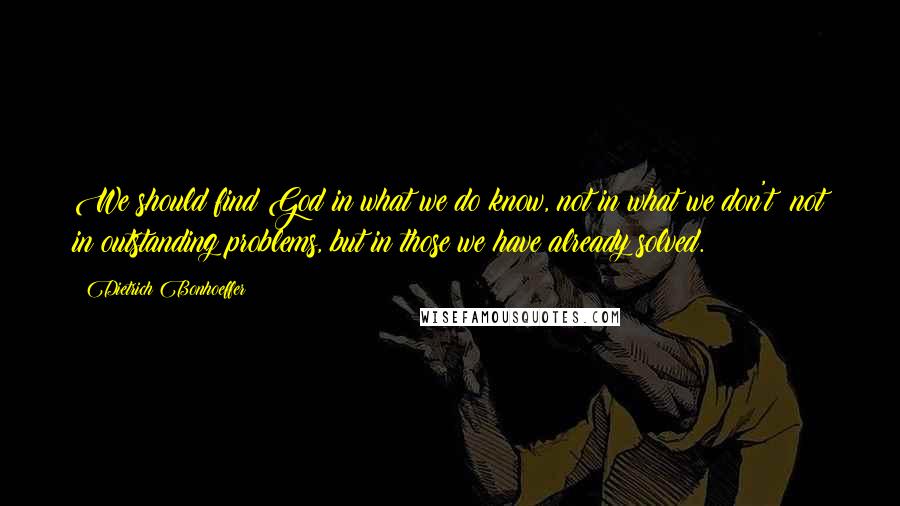 Dietrich Bonhoeffer Quotes: We should find God in what we do know, not in what we don't; not in outstanding problems, but in those we have already solved.