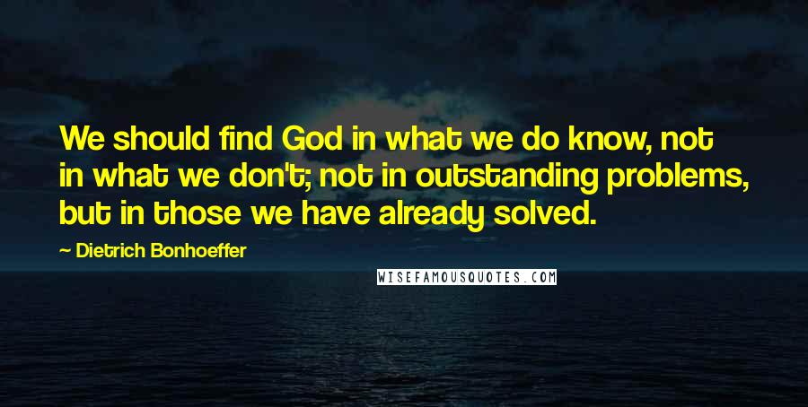 Dietrich Bonhoeffer Quotes: We should find God in what we do know, not in what we don't; not in outstanding problems, but in those we have already solved.