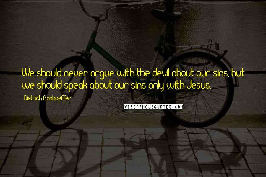 Dietrich Bonhoeffer Quotes: We should never argue with the devil about our sins, but we should speak about our sins only with Jesus.