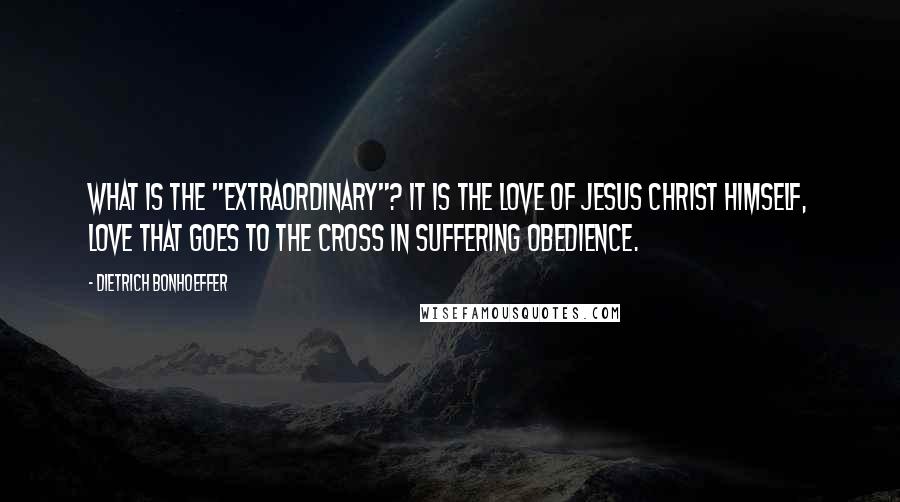 Dietrich Bonhoeffer Quotes: What is the "extraordinary"? It is the love of Jesus Christ himself, love that goes to the cross in suffering obedience.