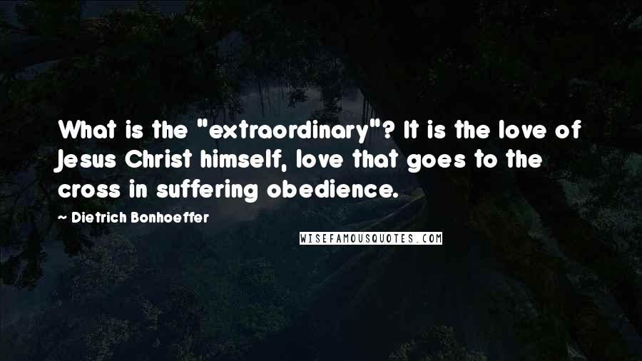 Dietrich Bonhoeffer Quotes: What is the "extraordinary"? It is the love of Jesus Christ himself, love that goes to the cross in suffering obedience.