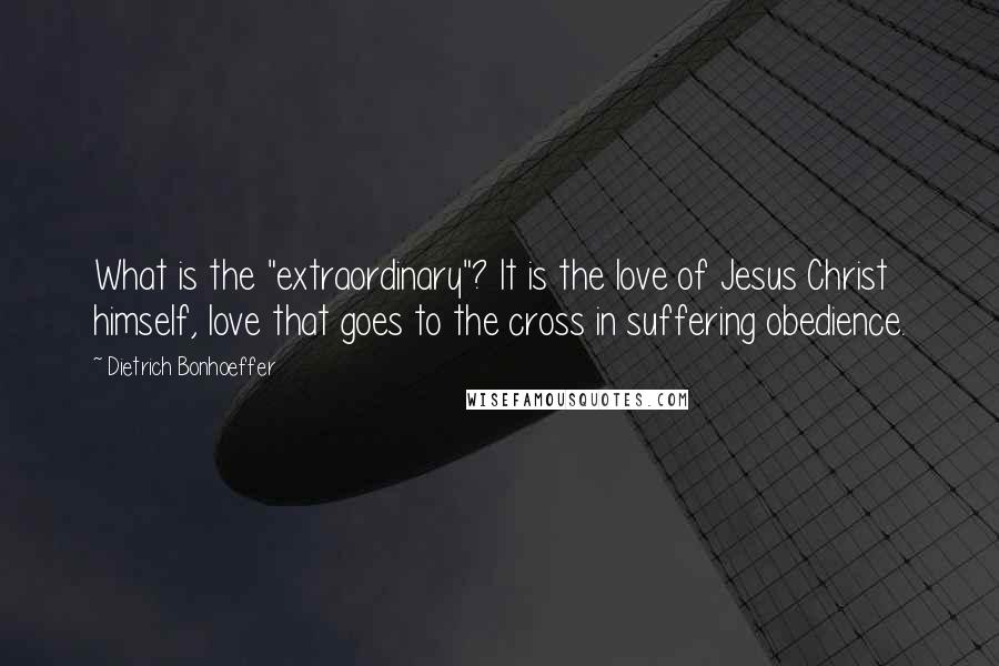 Dietrich Bonhoeffer Quotes: What is the "extraordinary"? It is the love of Jesus Christ himself, love that goes to the cross in suffering obedience.