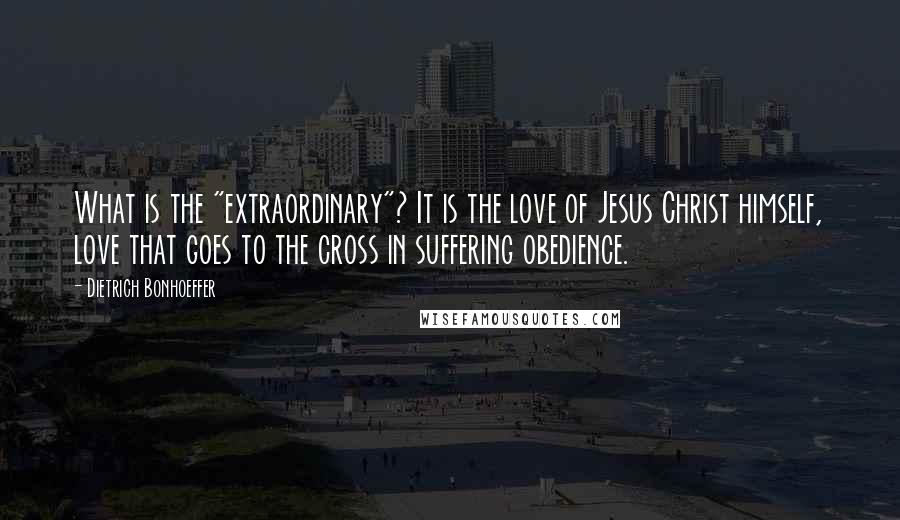 Dietrich Bonhoeffer Quotes: What is the "extraordinary"? It is the love of Jesus Christ himself, love that goes to the cross in suffering obedience.