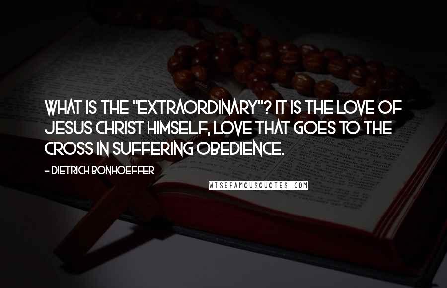 Dietrich Bonhoeffer Quotes: What is the "extraordinary"? It is the love of Jesus Christ himself, love that goes to the cross in suffering obedience.