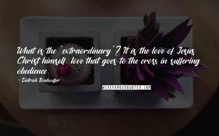 Dietrich Bonhoeffer Quotes: What is the "extraordinary"? It is the love of Jesus Christ himself, love that goes to the cross in suffering obedience.