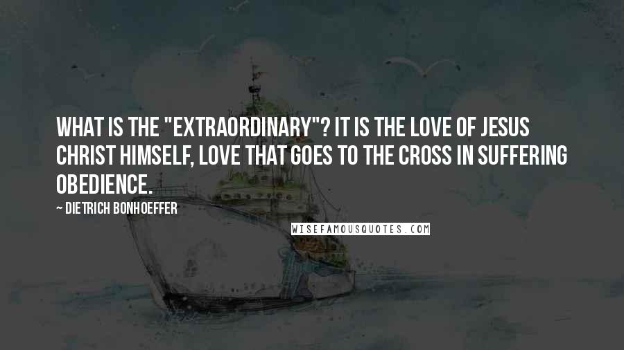 Dietrich Bonhoeffer Quotes: What is the "extraordinary"? It is the love of Jesus Christ himself, love that goes to the cross in suffering obedience.