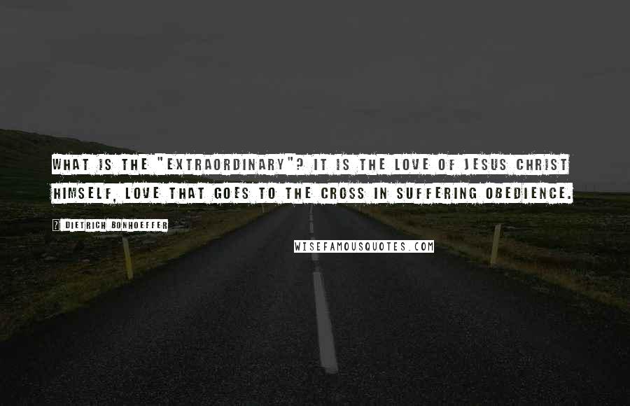 Dietrich Bonhoeffer Quotes: What is the "extraordinary"? It is the love of Jesus Christ himself, love that goes to the cross in suffering obedience.