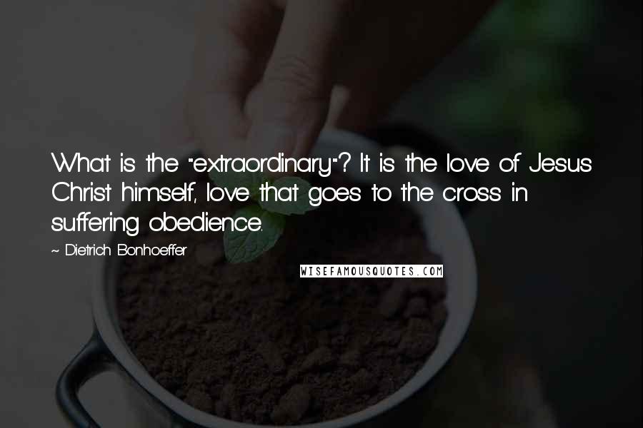 Dietrich Bonhoeffer Quotes: What is the "extraordinary"? It is the love of Jesus Christ himself, love that goes to the cross in suffering obedience.