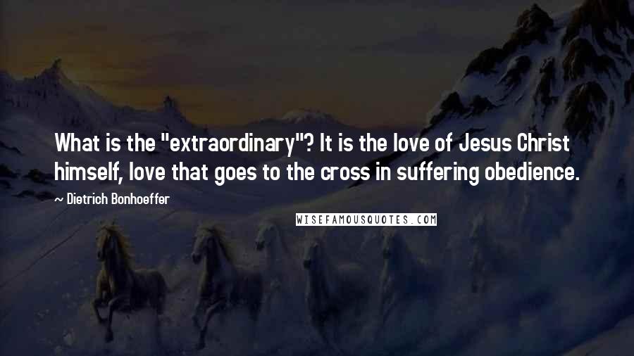 Dietrich Bonhoeffer Quotes: What is the "extraordinary"? It is the love of Jesus Christ himself, love that goes to the cross in suffering obedience.