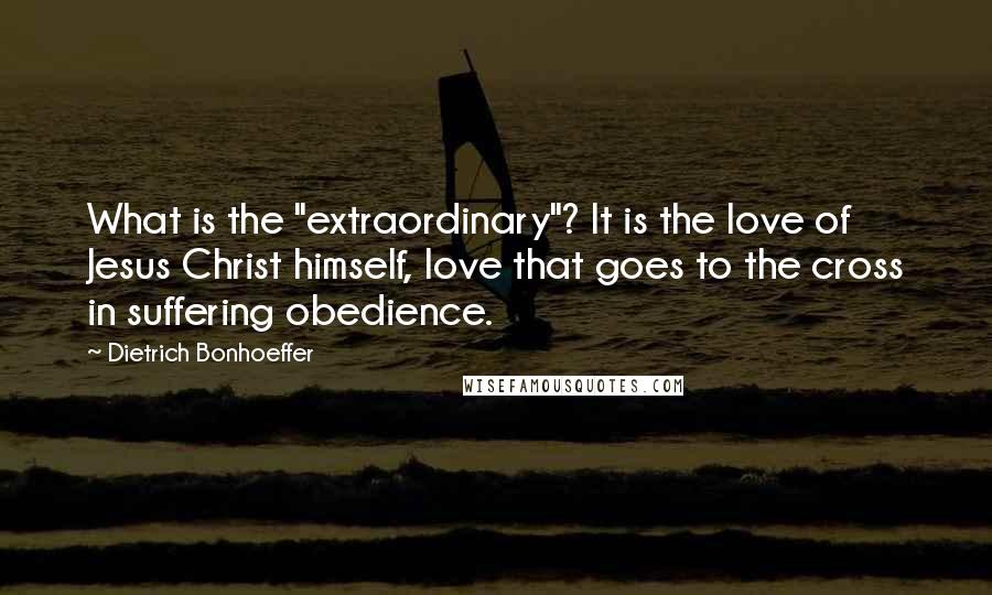 Dietrich Bonhoeffer Quotes: What is the "extraordinary"? It is the love of Jesus Christ himself, love that goes to the cross in suffering obedience.