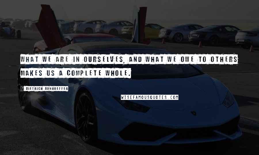 Dietrich Bonhoeffer Quotes: What we are in ourselves, and what we owe to others makes us a complete whole.