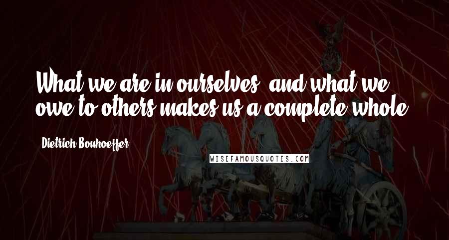 Dietrich Bonhoeffer Quotes: What we are in ourselves, and what we owe to others makes us a complete whole.