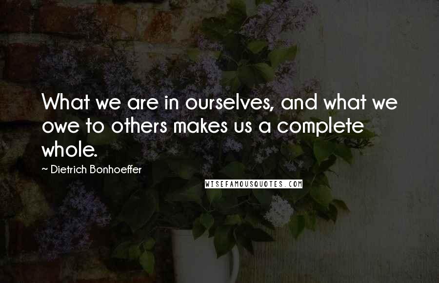 Dietrich Bonhoeffer Quotes: What we are in ourselves, and what we owe to others makes us a complete whole.