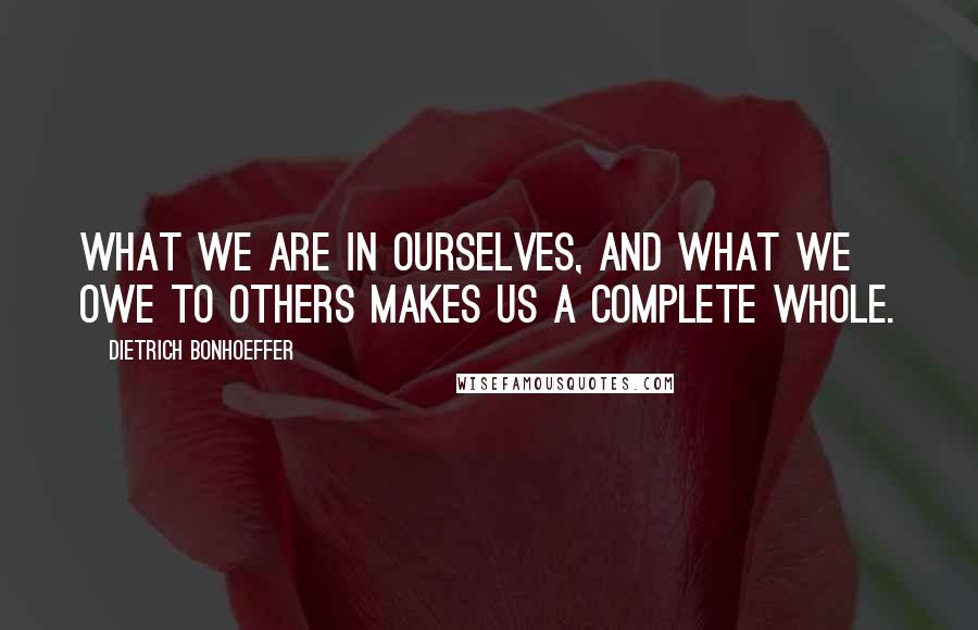 Dietrich Bonhoeffer Quotes: What we are in ourselves, and what we owe to others makes us a complete whole.