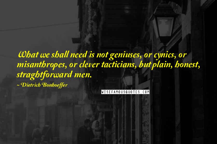 Dietrich Bonhoeffer Quotes: What we shall need is not geniuses, or cynics, or misanthropes, or clever tacticians, but plain, honest, straghtforward men.