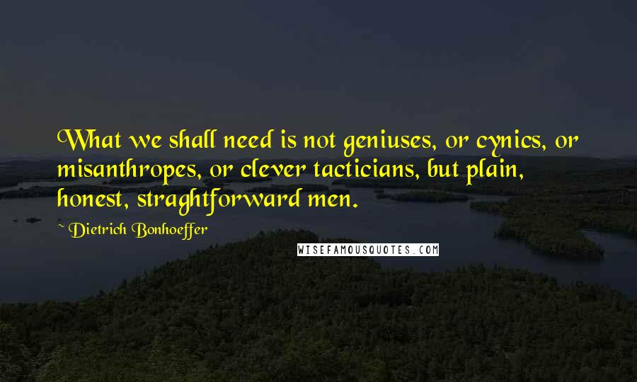 Dietrich Bonhoeffer Quotes: What we shall need is not geniuses, or cynics, or misanthropes, or clever tacticians, but plain, honest, straghtforward men.