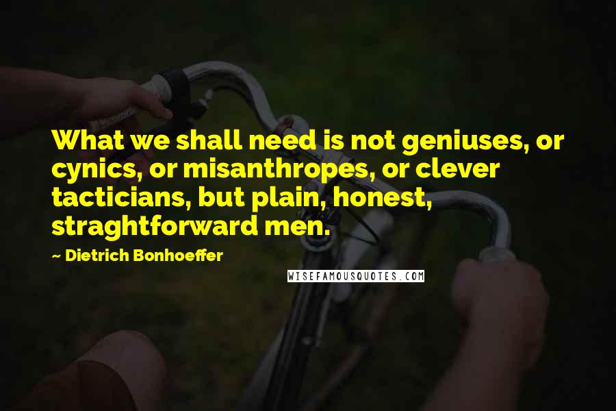 Dietrich Bonhoeffer Quotes: What we shall need is not geniuses, or cynics, or misanthropes, or clever tacticians, but plain, honest, straghtforward men.