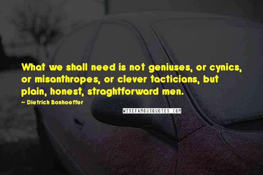 Dietrich Bonhoeffer Quotes: What we shall need is not geniuses, or cynics, or misanthropes, or clever tacticians, but plain, honest, straghtforward men.