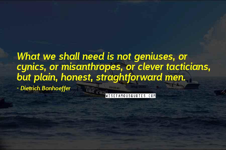 Dietrich Bonhoeffer Quotes: What we shall need is not geniuses, or cynics, or misanthropes, or clever tacticians, but plain, honest, straghtforward men.