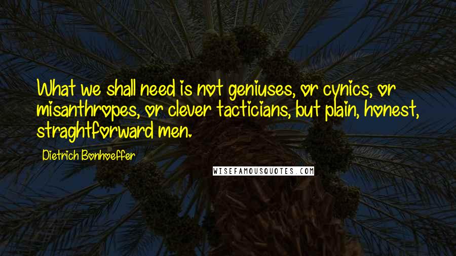 Dietrich Bonhoeffer Quotes: What we shall need is not geniuses, or cynics, or misanthropes, or clever tacticians, but plain, honest, straghtforward men.