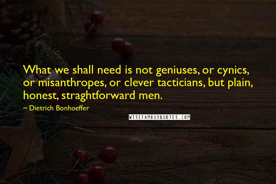 Dietrich Bonhoeffer Quotes: What we shall need is not geniuses, or cynics, or misanthropes, or clever tacticians, but plain, honest, straghtforward men.