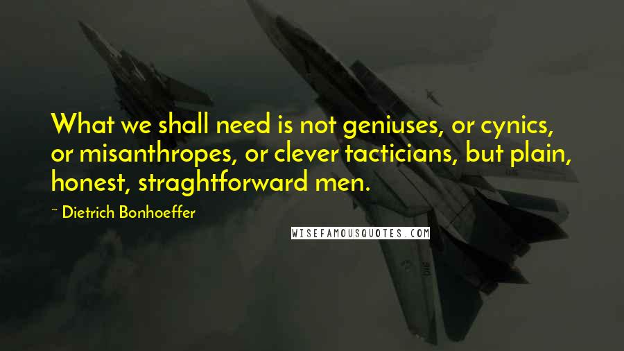 Dietrich Bonhoeffer Quotes: What we shall need is not geniuses, or cynics, or misanthropes, or clever tacticians, but plain, honest, straghtforward men.