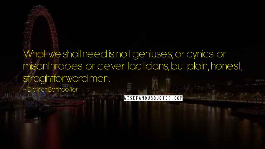 Dietrich Bonhoeffer Quotes: What we shall need is not geniuses, or cynics, or misanthropes, or clever tacticians, but plain, honest, straghtforward men.