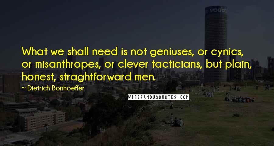 Dietrich Bonhoeffer Quotes: What we shall need is not geniuses, or cynics, or misanthropes, or clever tacticians, but plain, honest, straghtforward men.