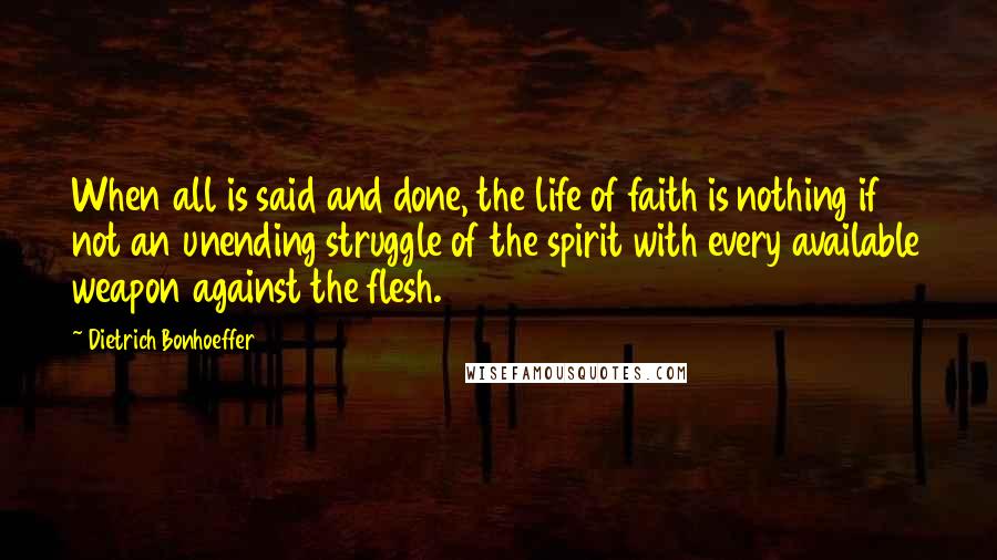 Dietrich Bonhoeffer Quotes: When all is said and done, the life of faith is nothing if not an unending struggle of the spirit with every available weapon against the flesh.